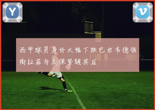 西甲球员身价大幅下跌巴尔韦德领衔拉菲与久保紧随其后