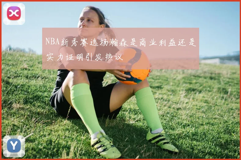 NBA新秀赛选杨瀚森是商业利益还是实力证明引发热议