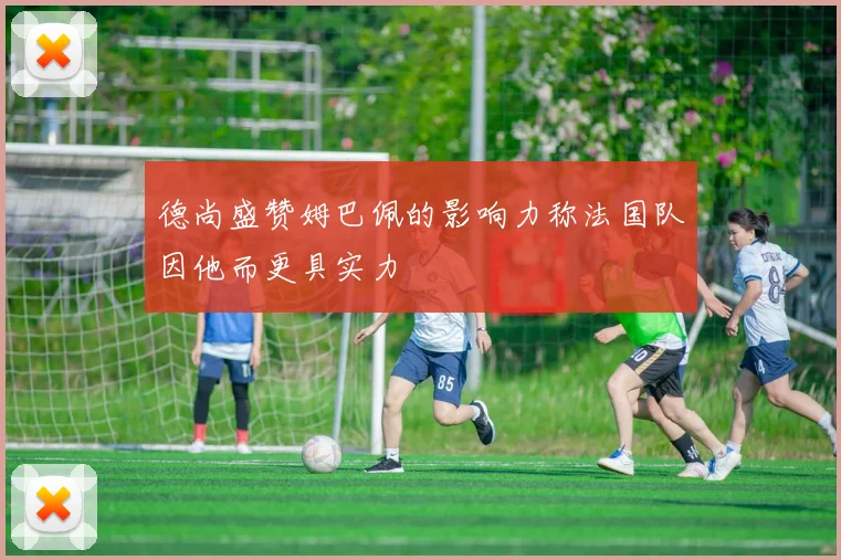 德尚盛赞姆巴佩的影响力称法国队因他而更具实力