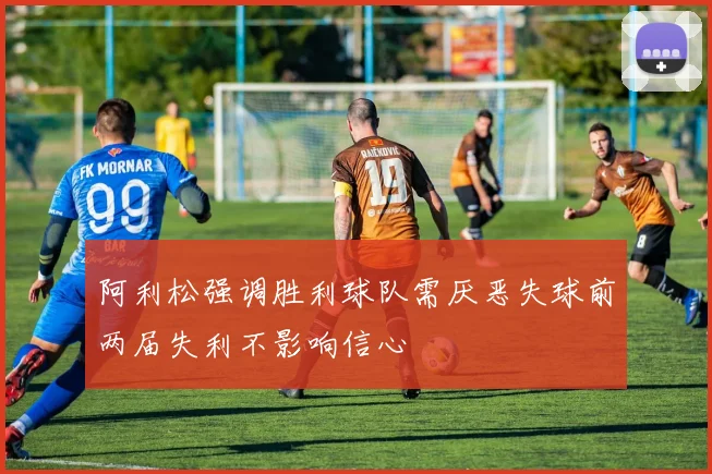 阿利松强调胜利球队需厌恶失球前两届失利不影响信心