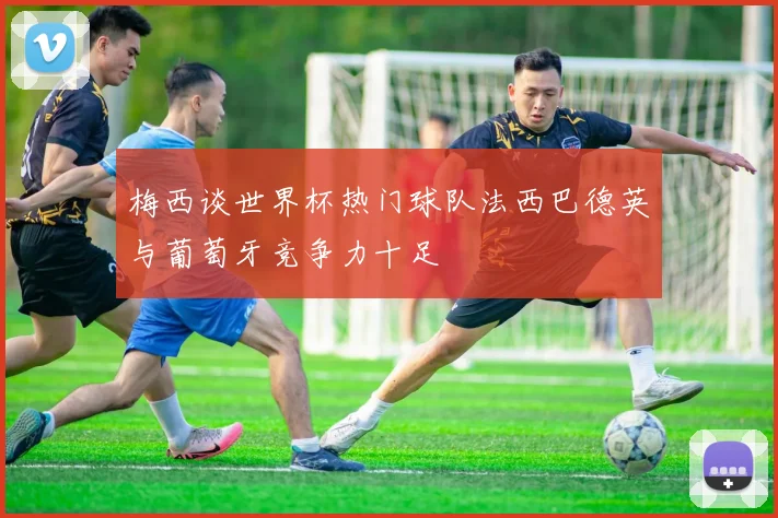 梅西谈世界杯热门球队法西巴德英与葡萄牙竞争力十足