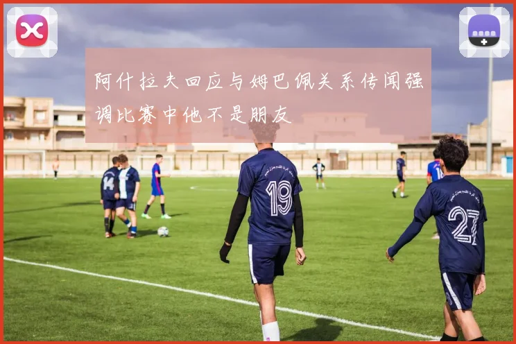 阿什拉夫回应与姆巴佩关系传闻强调比赛中他不是朋友