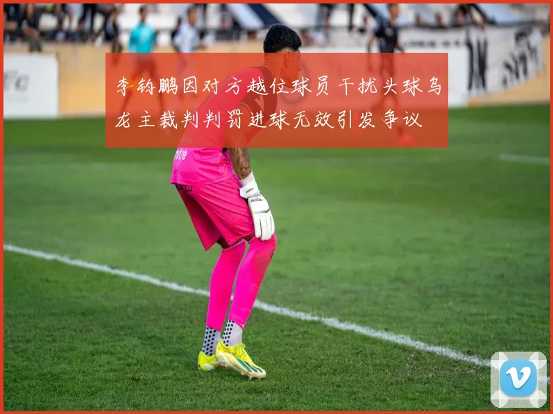 李钧鹏因对方越位球员干扰头球乌龙主裁判判罚进球无效引发争议