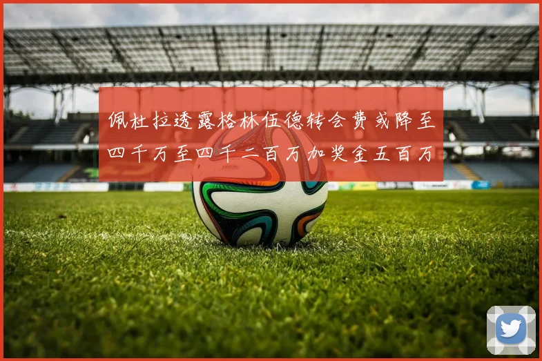 佩杜拉透露格林伍德转会费或降至四千万至四千二百万加奖金五百万至六百万