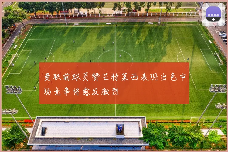 曼联前球员赞芒特莱西表现出色中场竞争将愈发激烈