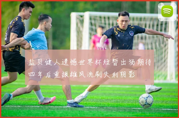 盐贝健人遗憾世界杯短暂出场期待四年后重振雄风洗刷失利阴影