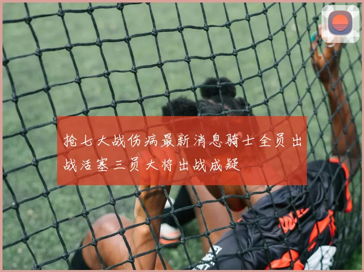 抢七大战伤病最新消息骑士全员出战活塞三员大将出战成疑