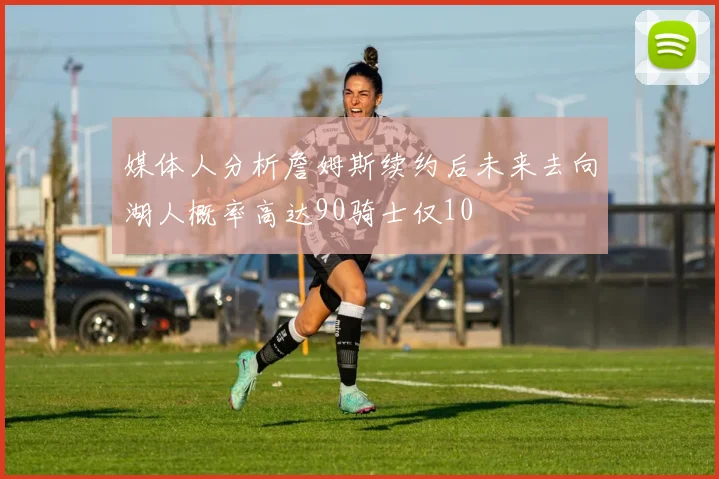 媒体人分析詹姆斯续约后未来去向湖人概率高达90骑士仅10