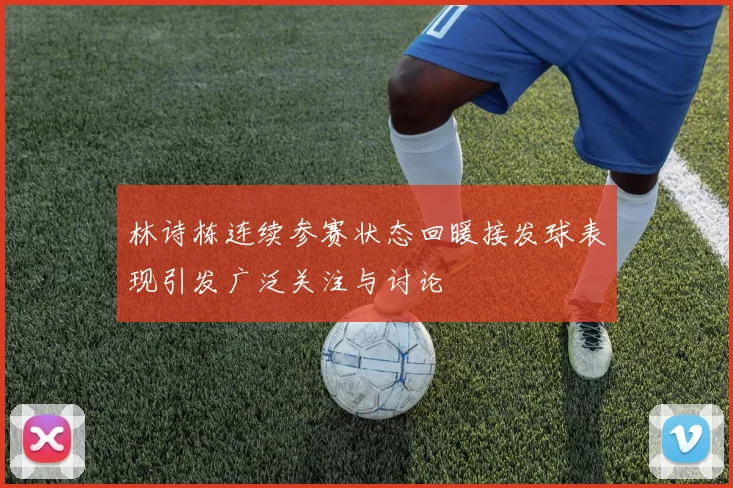 林诗栋连续参赛状态回暖接发球表现引发广泛关注与讨论