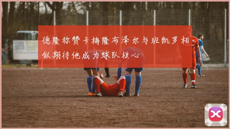 德隆称赞卡梅隆布泽尔与班凯罗相似期待他成为球队核心