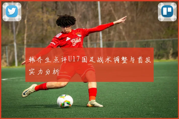 韩乔生点评U17国足战术调整与首发实力分析