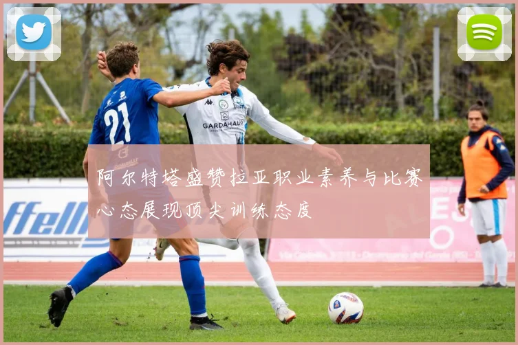 阿尔特塔盛赞拉亚职业素养与比赛心态展现顶尖训练态度