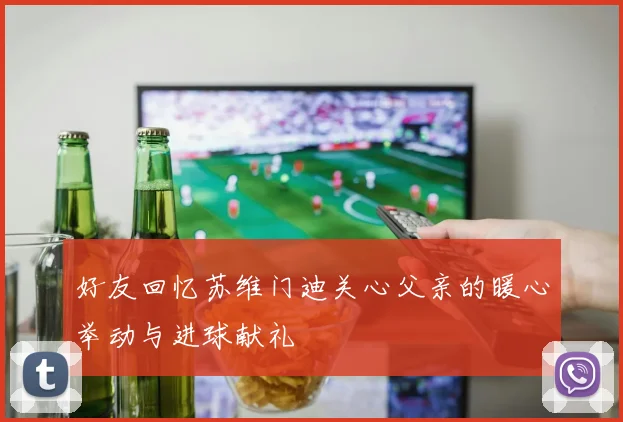 好友回忆苏维门迪关心父亲的暖心举动与进球献礼