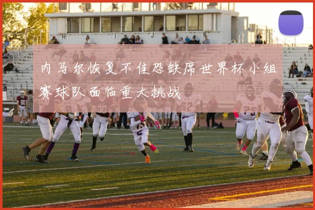 内马尔恢复不佳恐缺席世界杯小组赛球队面临重大挑战