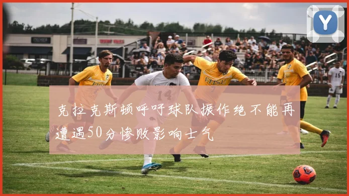 克拉克斯顿呼吁球队振作绝不能再遭遇50分惨败影响士气