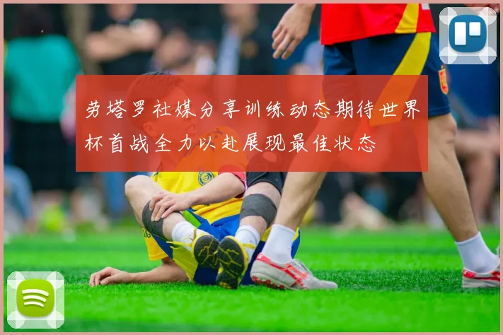 劳塔罗社媒分享训练动态期待世界杯首战全力以赴展现最佳状态