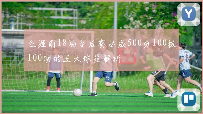 生涯前18场季后赛达成500分100板100助的五大球星解析