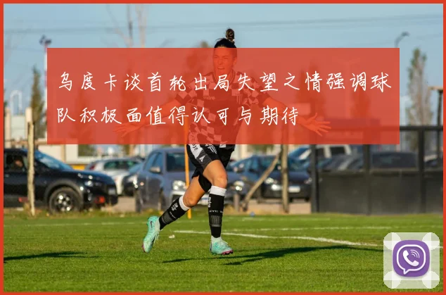 乌度卡谈首轮出局失望之情强调球队积极面值得认可与期待