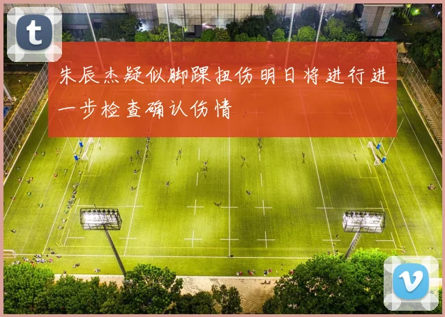 朱辰杰疑似脚踝扭伤明日将进行进一步检查确认伤情
