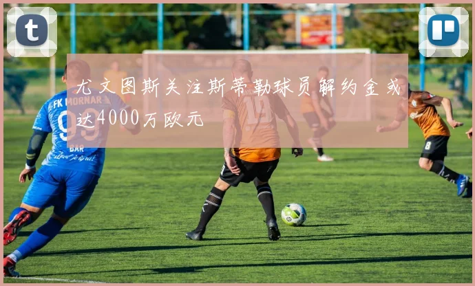 尤文图斯关注斯蒂勒球员解约金或达4000万欧元