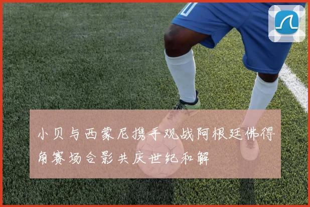 小贝与西蒙尼携手观战阿根廷佛得角赛场合影共庆世纪和解