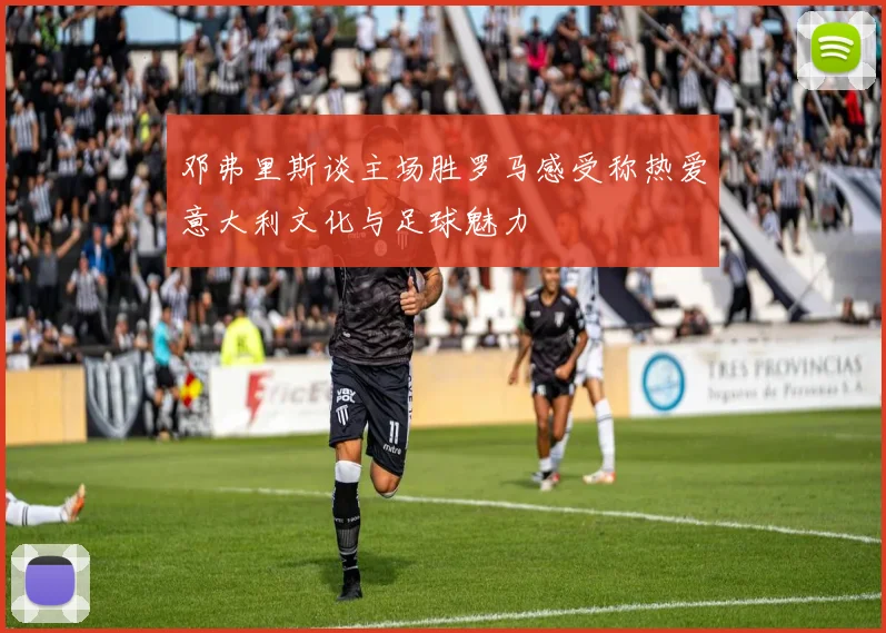 邓弗里斯谈主场胜罗马感受称热爱意大利文化与足球魅力
