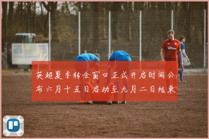 英超夏季转会窗口正式开启时间公布六月十五日启动至九月二日结束