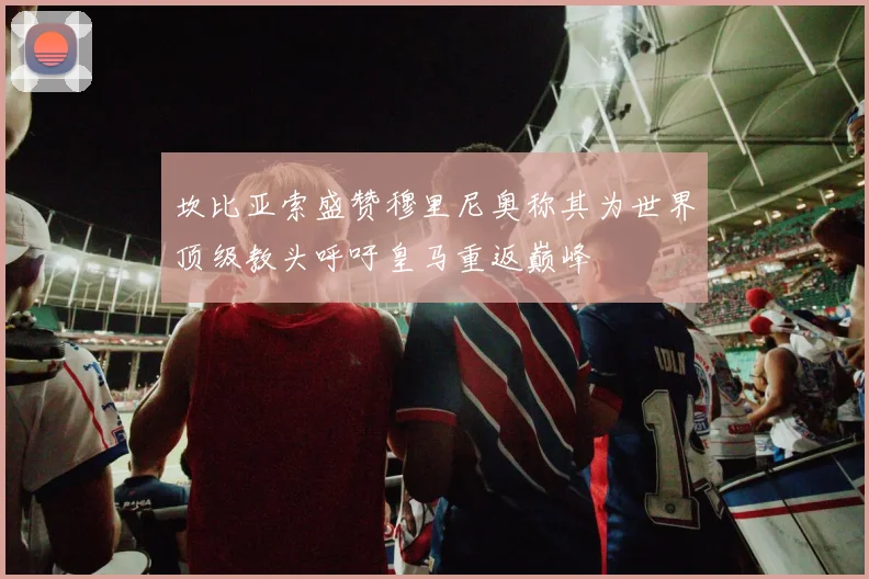 坎比亚索盛赞穆里尼奥称其为世界顶级教头呼吁皇马重返巅峰