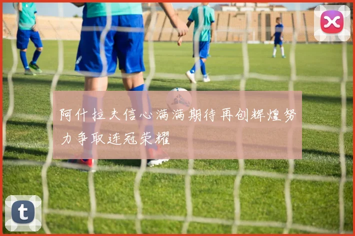 阿什拉夫信心满满期待再创辉煌努力争取连冠荣耀