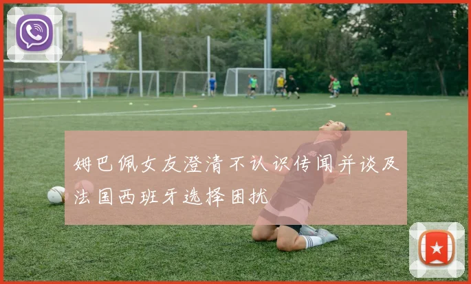 姆巴佩女友澄清不认识传闻并谈及法国西班牙选择困扰